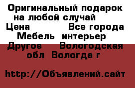 Оригинальный подарок на любой случай!!!! › Цена ­ 2 500 - Все города Мебель, интерьер » Другое   . Вологодская обл.,Вологда г.